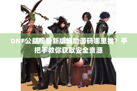 DNF公益服最新版辅助源码哪里找？手把手教你获取安全资源