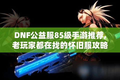 DNF公益服85级手游推荐,老玩家都在找的怀旧服攻略
