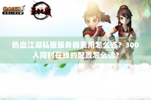 热血江湖私服服务器费用怎么省？300人同时在线的配置怎么选？