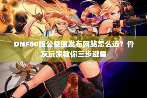 DNF60版公益服发布网站怎么选？骨灰玩家教你三步避雷