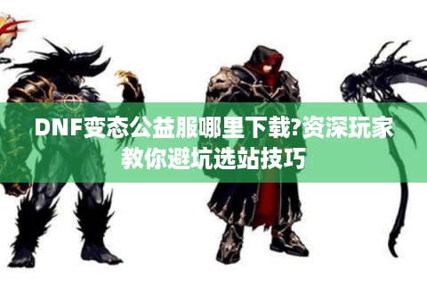 DNF变态公益服哪里下载?资深玩家教你避坑选站技巧
