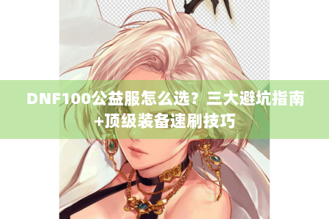 DNF100公益服怎么选？三大避坑指南+顶级装备速刷技巧