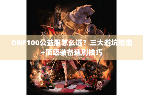 DNF100公益服怎么选？三大避坑指南+顶级装备速刷技巧
