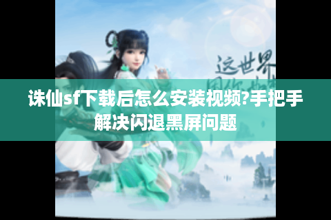 诛仙sf下载后怎么安装视频?手把手解决闪退黑屏问题