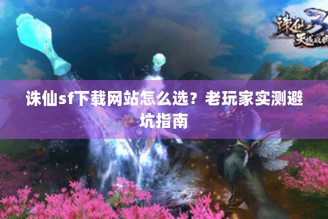 诛仙sf下载网站怎么选？老玩家实测避坑指南