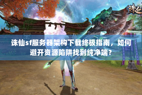 诛仙sf服务器架构下载终极指南，如何避开资源陷阱找到纯净端？