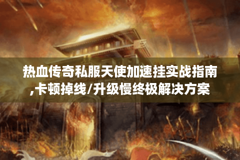 热血传奇私服天使加速挂实战指南,卡顿掉线/升级慢终极解决方案