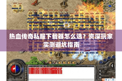 热血传奇私服下载器怎么选？资深玩家实测避坑指南