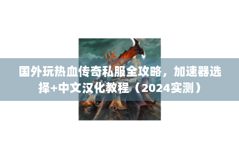 国外玩热血传奇私服全攻略，加速器选择+中文汉化教程（2024实测）