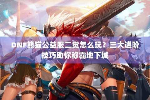 DNF熊猫公益服二觉怎么玩？三大进阶技巧助你称霸地下城