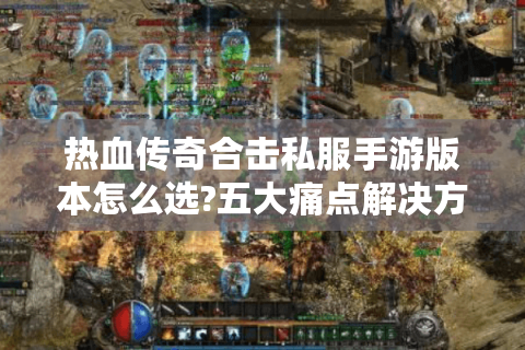 热血传奇合击私服手游版本怎么选?五大痛点解决方案