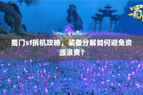 蜀门sf拆机攻略，装备分解如何避免资源浪费？