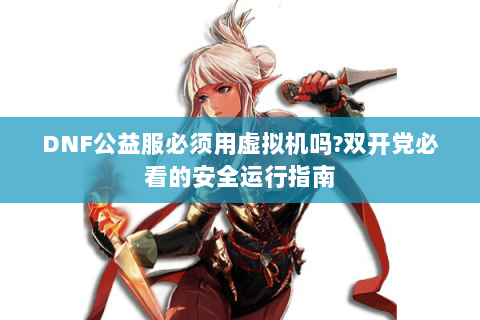 DNF公益服必须用虚拟机吗?双开党必看的安全运行指南