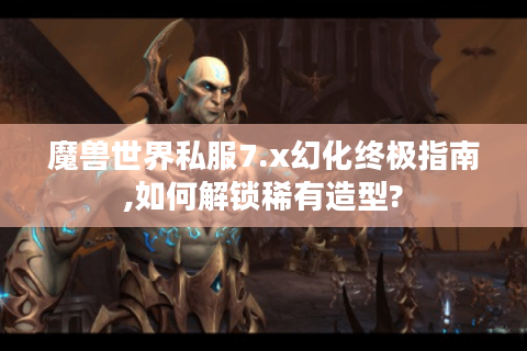 魔兽世界私服7.x幻化终极指南,如何解锁稀有造型?