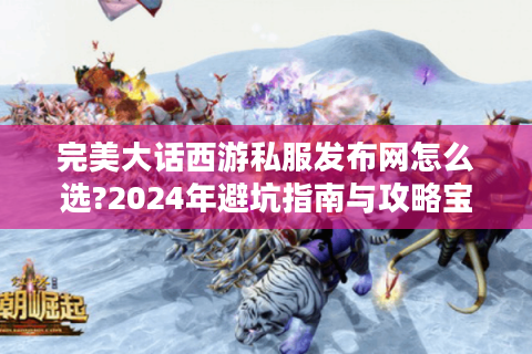 完美大话西游私服发布网怎么选?2024年避坑指南与攻略宝典