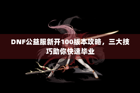 DNF公益服新开100版本攻略，三大技巧助你快速毕业