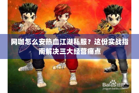 网咖怎么安热血江湖私服？这份实战指南解决三大经营痛点