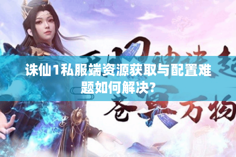 诛仙1私服端资源获取与配置难题如何解决?