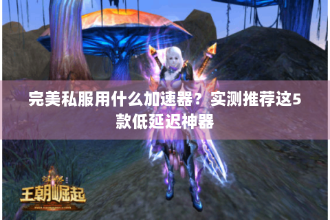完美私服用什么加速器？实测推荐这5款低延迟神器