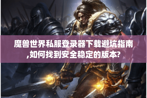 魔兽世界私服登录器下载避坑指南,如何找到安全稳定的版本?