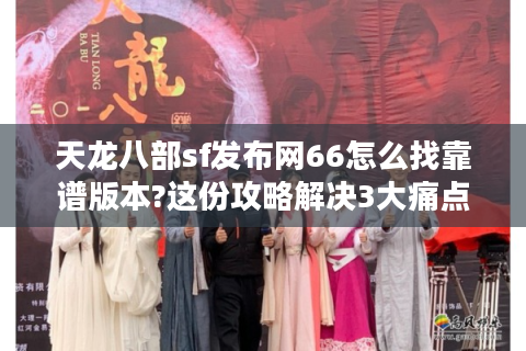 天龙八部sf发布网66怎么找靠谱版本?这份攻略解决3大痛点