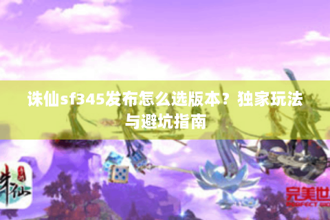 诛仙sf345发布怎么选版本？独家玩法与避坑指南
