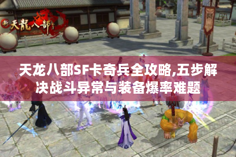 天龙八部SF卡奇兵全攻略,五步解决战斗异常与装备爆率难题