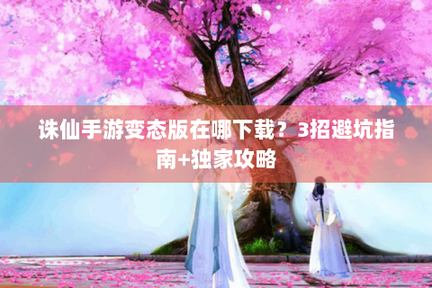 诛仙手游变态版在哪下载？3招避坑指南+独家攻略
