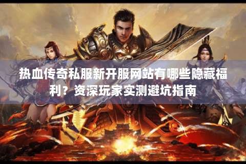 热血传奇私服新开服网站有哪些隐藏福利？资深玩家实测避坑指南