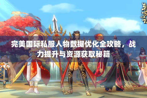 完美国际私服人物数据优化全攻略，战力提升与资源获取秘籍