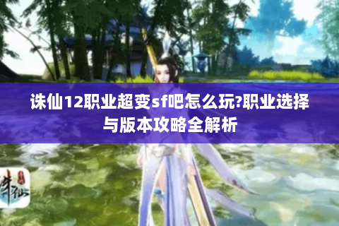 诛仙12职业超变sf吧怎么玩?职业选择与版本攻略全解析
