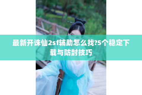 最新开诛仙2sf辅助怎么找?5个稳定下载与防封技巧