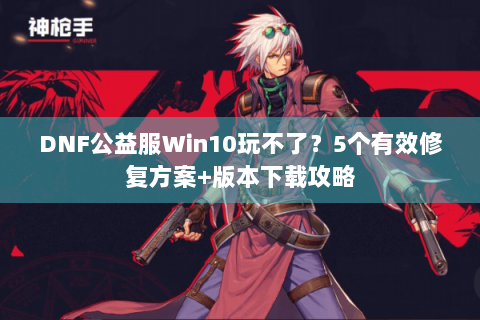 DNF公益服Win10玩不了？5个有效修复方案+版本下载攻略
