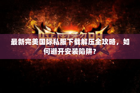 最新完美国际私服下载解压全攻略，如何避开安装陷阱？