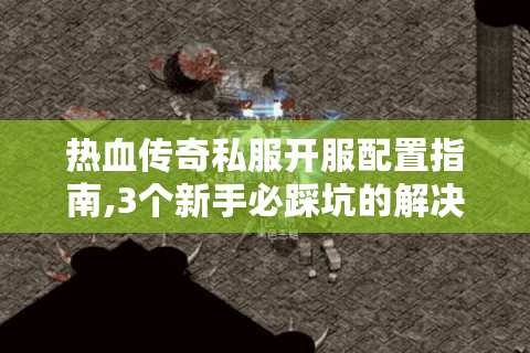 热血传奇私服开服配置指南,3个新手必踩坑的解决方案