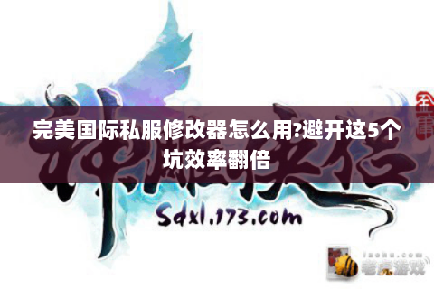 完美国际私服修改器怎么用?避开这5个坑效率翻倍