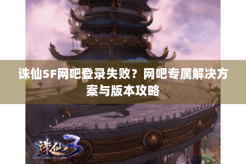 诛仙SF网吧登录失败？网吧专属解决方案与版本攻略