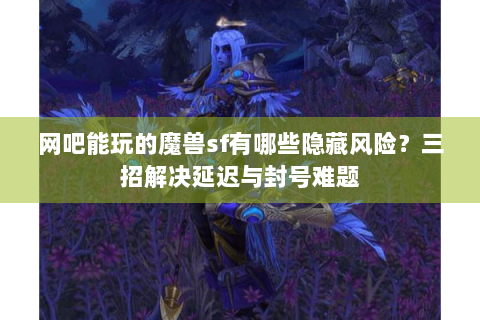 网吧能玩的魔兽sf有哪些隐藏风险？三招解决延迟与封号难题