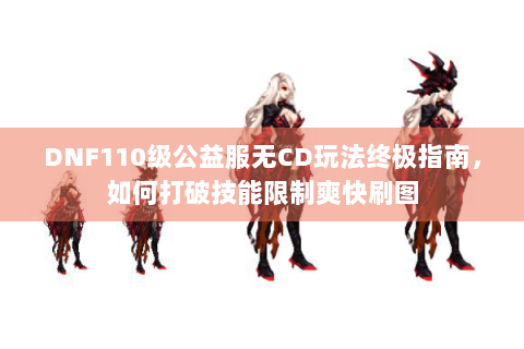 DNF110级公益服无CD玩法终极指南，如何打破技能限制爽快刷图