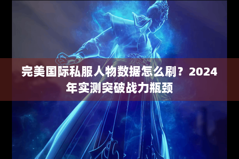 完美国际私服人物数据怎么刷？2024年实测突破战力瓶颈