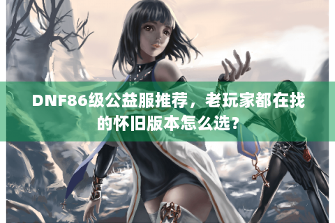 DNF86级公益服推荐，老玩家都在找的怀旧版本怎么选？