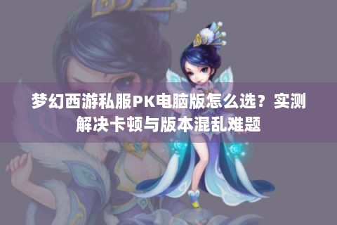 梦幻西游私服PK电脑版怎么选？实测解决卡顿与版本混乱难题