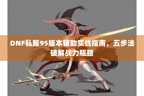 DNF私服95版本辅助实战指南，五步法破解战力瓶颈