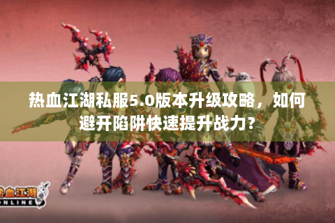 热血江湖私服5.0版本升级攻略，如何避开陷阱快速提升战力？