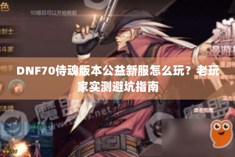 DNF70侍魂版本公益新服怎么玩？老玩家实测避坑指南