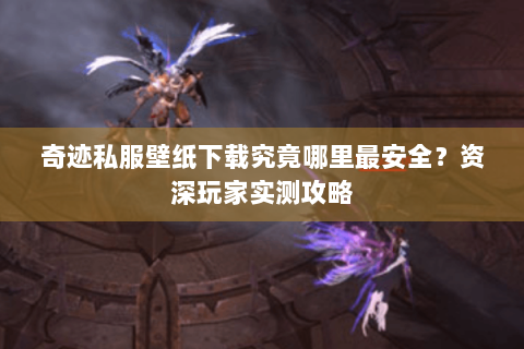 奇迹私服壁纸下载究竟哪里最安全？资深玩家实测攻略