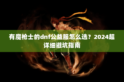 有魔枪士的dnf公益服怎么选？2024超详细避坑指南