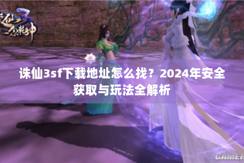 诛仙3sf下载地址怎么找？2024年安全获取与玩法全解析