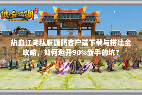 热血江湖私服源码客户端下载与搭建全攻略，如何避开90%新手的坑？