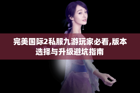 完美国际2私服九游玩家必看,版本选择与升级避坑指南